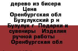 дерево из бисера › Цена ­ 400 - Оренбургская обл., Бузулукский р-н, Бузулук г. Подарки и сувениры » Изделия ручной работы   . Оренбургская обл.